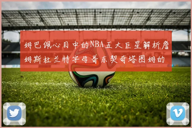 姆巴佩心目中的NBA五大巨星解析詹姆斯杜兰特字母哥东契奇塔图姆的独特魅力