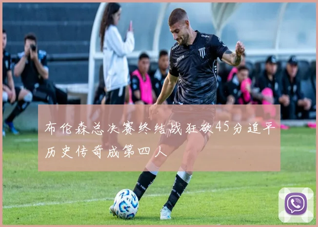 布伦森总决赛终结战狂砍45分追平历史传奇成第四人