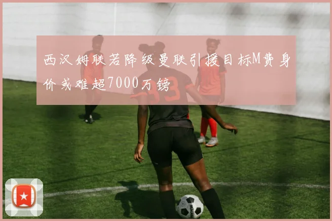 西汉姆联若降级曼联引援目标M费身价或难超7000万镑
