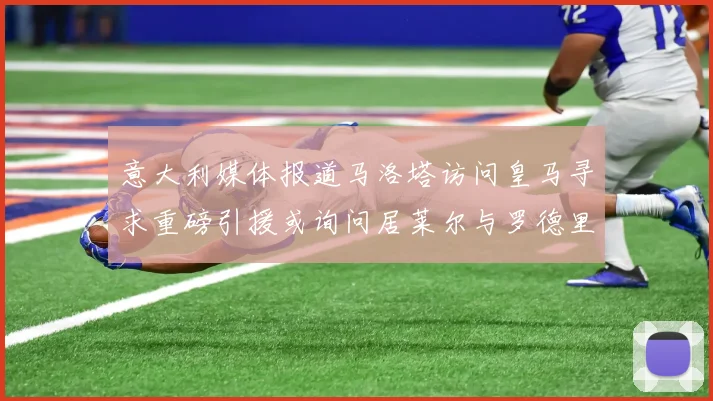 意大利媒体报道马洛塔访问皇马寻求重磅引援或询问居莱尔与罗德里戈