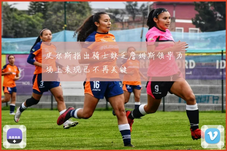 皮尔斯指出骑士缺乏詹姆斯领导力场上表现已不再关键
