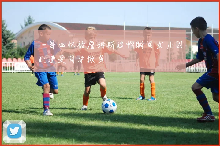 一哥回忆被詹姆斯追帽瞬间女儿因此遭受同学欺负