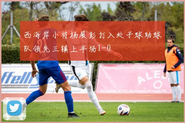 西海岸小将杨展彭打入处子球助球队领先三镇上半场1-0