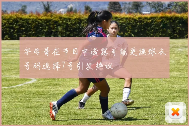 字母哥在节目中透露可能更换球衣号码选择7号引发热议