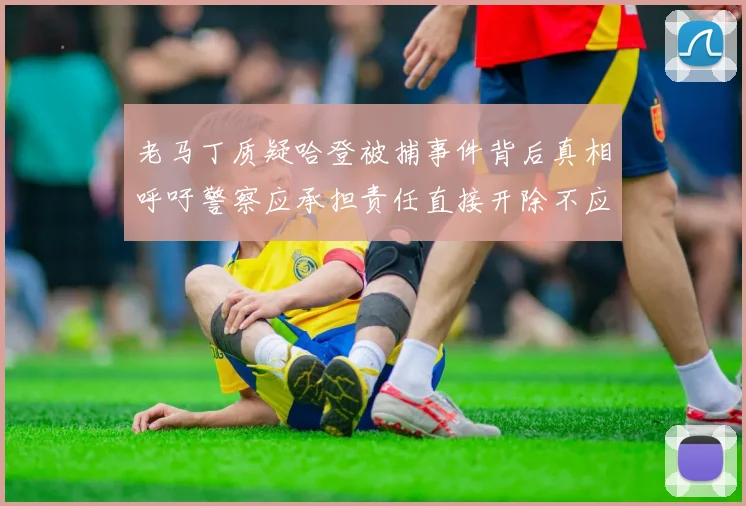老马丁质疑哈登被捕事件背后真相呼吁警察应承担责任直接开除不应出风头