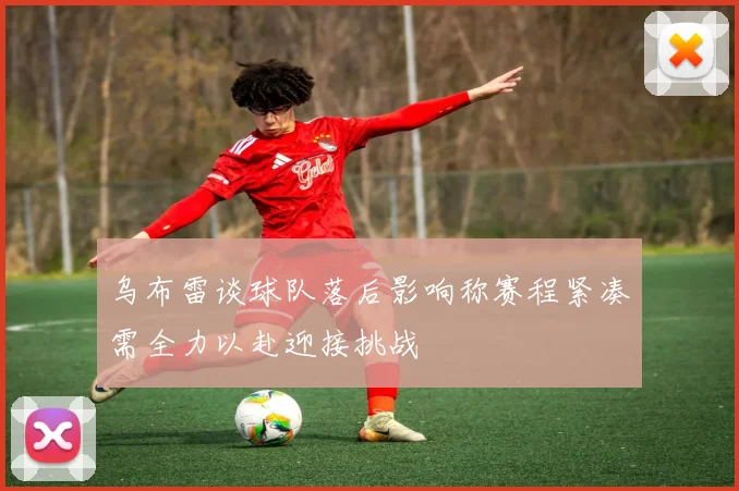 乌布雷谈球队落后影响称赛程紧凑需全力以赴迎接挑战