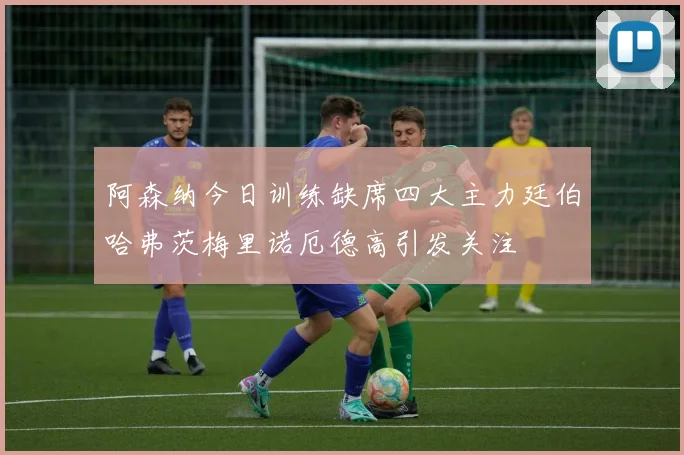 阿森纳今日训练缺席四大主力廷伯哈弗茨梅里诺厄德高引发关注