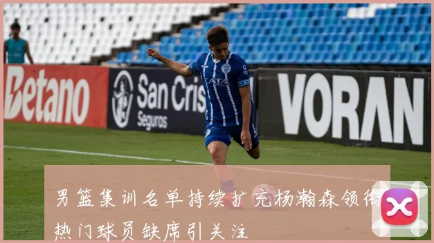 男篮集训名单持续扩充杨瀚森领衔热门球员缺席引关注