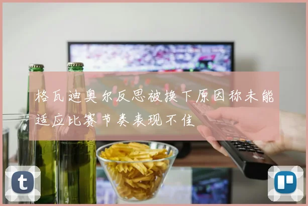 格瓦迪奥尔反思被换下原因称未能适应比赛节奏表现不佳
