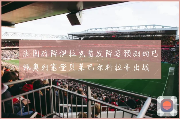 法国对阵伊拉克首发阵容预测姆巴佩奥利塞登贝莱巴尔科拉齐出战