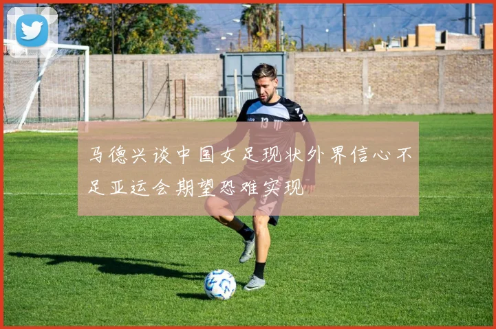 马德兴谈中国女足现状外界信心不足亚运会期望恐难实现