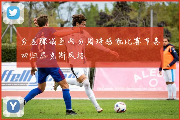 分差骤减至两分周琦感慨比赛节奏回归尼克斯风格