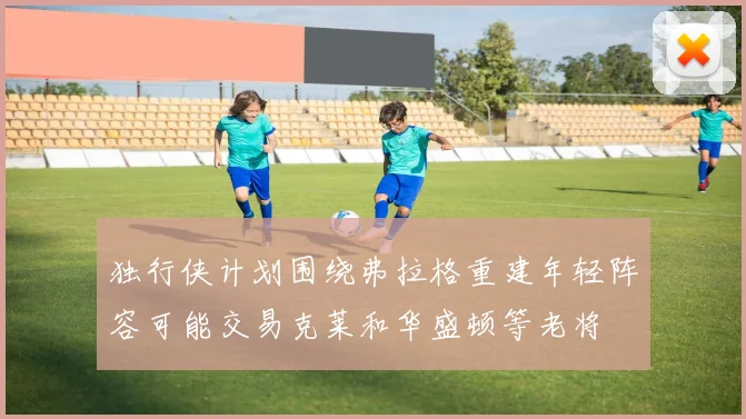 独行侠计划围绕弗拉格重建年轻阵容可能交易克莱和华盛顿等老将