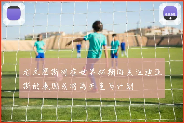 尤文图斯将在世界杯期间关注迪亚斯的表现或将离开皇马计划