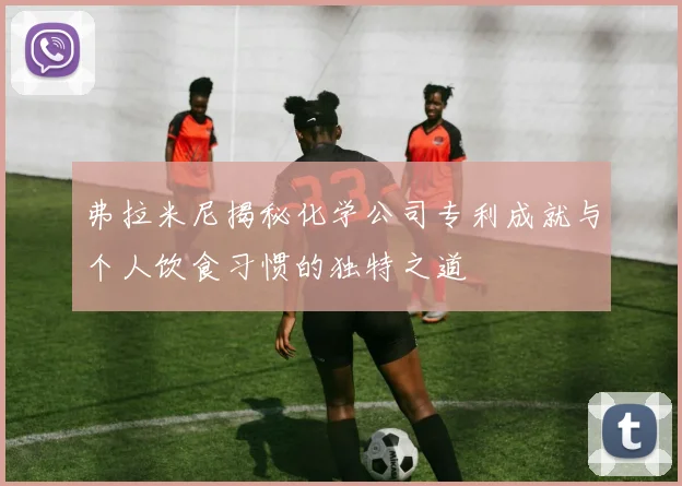 弗拉米尼揭秘化学公司专利成就与个人饮食习惯的独特之道
