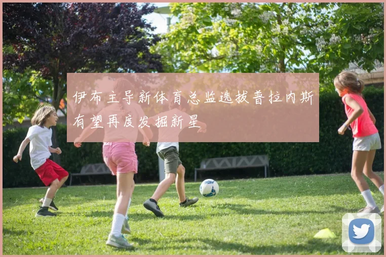 伊布主导新体育总监选拔普拉内斯有望再度发掘新星
