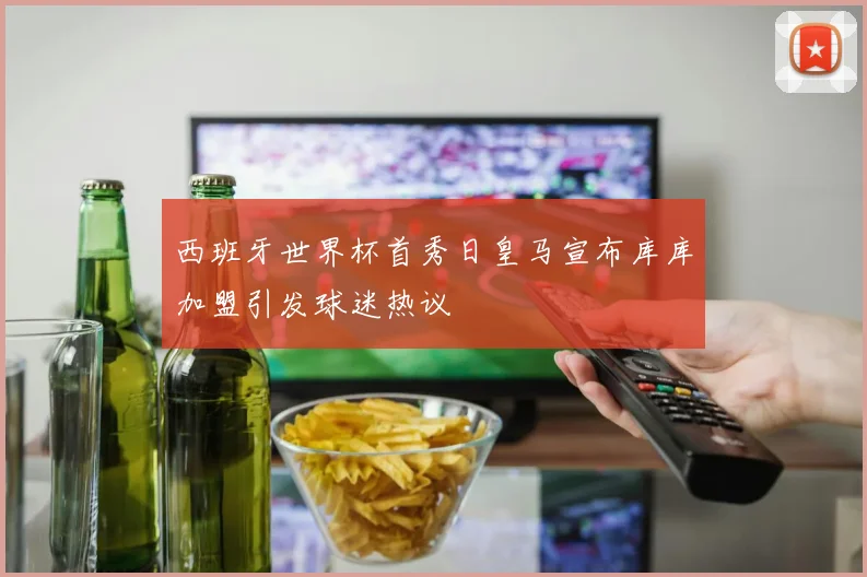 西班牙世界杯首秀日皇马宣布库库加盟引发球迷热议