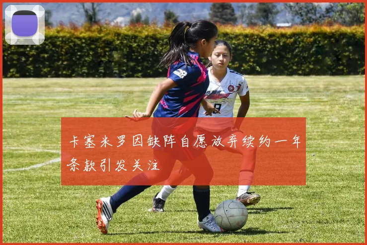 卡塞米罗因缺阵自愿放弃续约一年条款引发关注