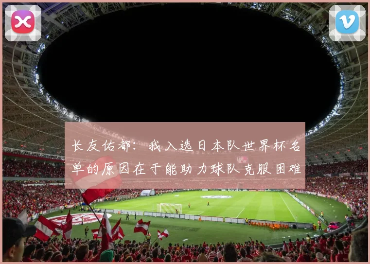 长友佑都：我入选日本队世界杯名单的原因在于能助力球队克服困难