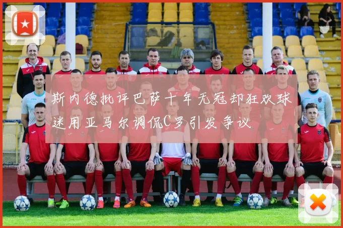 斯内德批评巴萨十年无冠却狂欢球迷用亚马尔调侃C罗引发争议