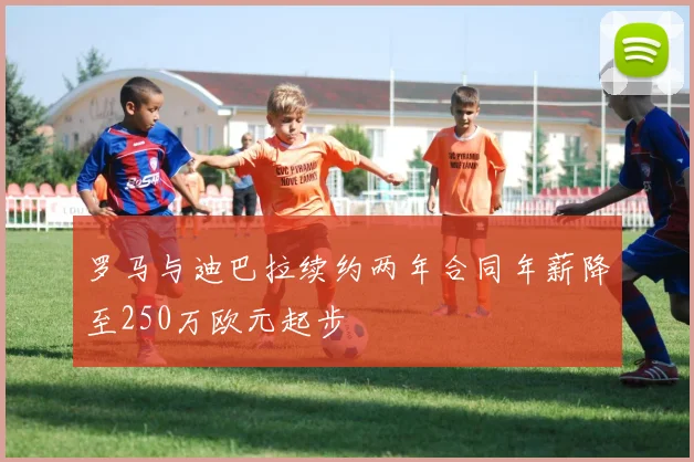 罗马与迪巴拉续约两年合同年薪降至250万欧元起步