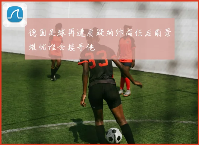 德国足球再遭质疑纳帅离任后前景堪忧谁会接手他