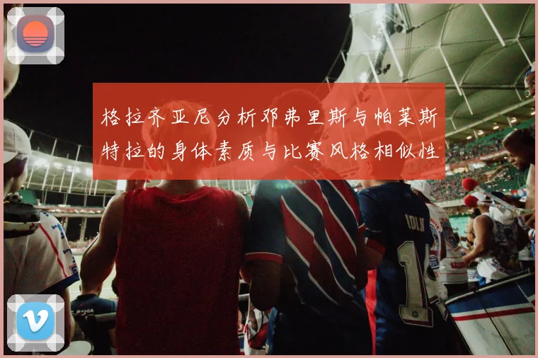 格拉齐亚尼分析邓弗里斯与帕莱斯特拉的身体素质与比赛风格相似性